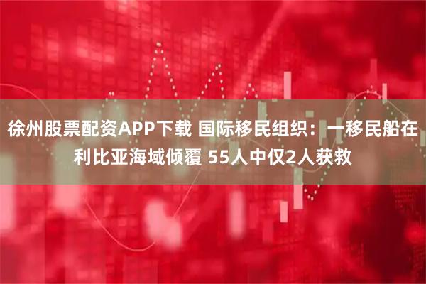 徐州股票配资APP下载 国际移民组织：一移民船在利比亚海域倾覆 55人中仅2人获救