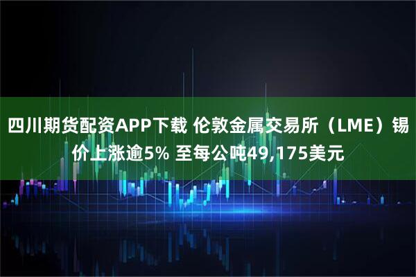四川期货配资APP下载 伦敦金属交易所（LME）锡价上涨逾5% 至每公吨49,175美元